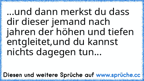 ...und dann merkst du dass dir dieser jemand nach jahren der höhen und tiefen entgleitet,
und du kannst nichts dagegen tun...