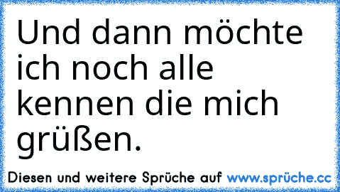 Und dann möchte ich noch alle kennen die mich grüßen.