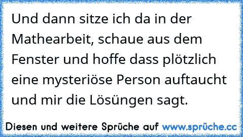 Und dann sitze ich da in der Mathearbeit, schaue aus dem Fenster und hoffe dass plötzlich eine mysteriöse Person auftaucht und mir die Lösüngen sagt.