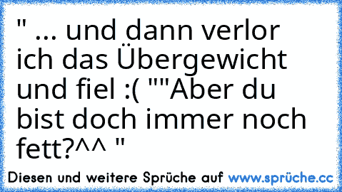 " ... und dann verlor ich das Übergewicht und fiel :( "
"Aber du bist doch immer noch fett?^^ "