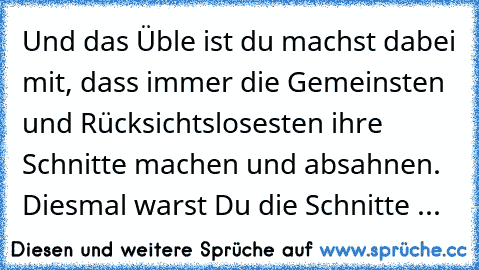 Und das Üble ist du machst dabei mit, dass immer die Gemeinsten und Rücksichtslosesten ihre Schnitte machen und absahnen. Diesmal warst Du die Schnitte ...