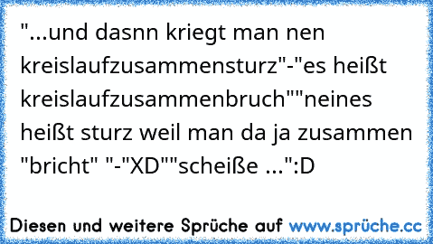 "...und dasnn kriegt man nen kreislaufzusammensturz"
-"es heißt kreislaufzusammenbruch"
"neines heißt sturz weil man da ja zusammen "bricht" "
-"XD"
"scheiße ..."
:D