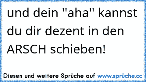 und dein ''aha'' kannst du dir dezent in den ARSCH schieben!