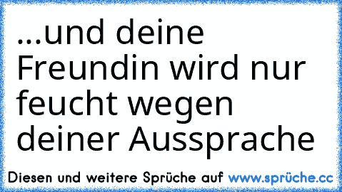 ...und deine Freundin wird nur feucht wegen deiner Aussprache