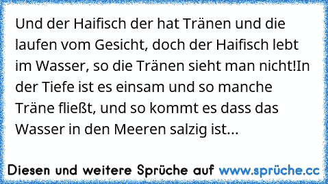 Und der Haifisch der hat Tränen und die laufen vom Gesicht, doch der Haifisch lebt im Wasser, so die Tränen sieht man nicht!
In der Tiefe ist es einsam und so manche Träne fließt, und so kommt es dass das Wasser in den Meeren salzig ist...