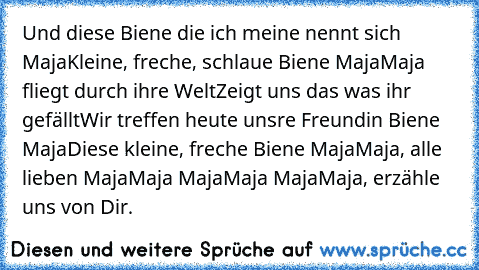 Und diese Biene die ich meine nennt sich Maja
Kleine, freche, schlaue Biene Maja
Maja fliegt durch ihre Welt
Zeigt uns das was ihr gefällt
Wir treffen heute uns‘re Freundin Biene Maja
Diese kleine, freche Biene Maja
Maja, alle lieben Maja
Maja Maja
Maja Maja
Maja, erzähle uns von Dir.