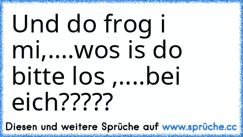 Und do frog i mi,....wos is do bitte los ,....bei eich?????