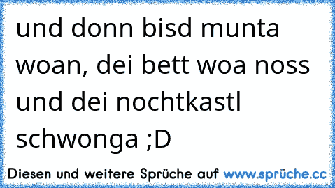 und donn bisd munta woan, dei bett woa noss und dei nochtkastl schwonga ;D