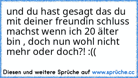 und du hast gesagt das du mit deiner freundin schluss machst wenn ich 20 älter bin , doch nun wohl nicht mehr oder doch?! :((