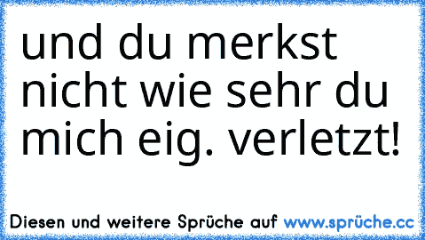 und du merkst nicht wie sehr du mich eig. verletzt!