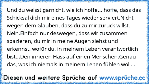 Und du weisst garnicht, wie ich hoffe... hoffe, dass das Schicksal dich mir eines Tages wieder serviert.
Nicht wegen dem Glauben, dass du zu mir zurück willst. Nein.
Einfach nur deswegen, dass wir zusammen spazieren, du mir in meine Augen siehst und erkennst, wofür du, in meinem Leben verantwortlich bist...
Den inneren Hass auf einen Menschen.
Genau das, was ich niemals in meinem Leben fühlen w...