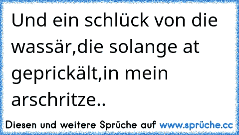 Und ein schlück von die wassär,
die solange at geprickält,
in mein arschritze..