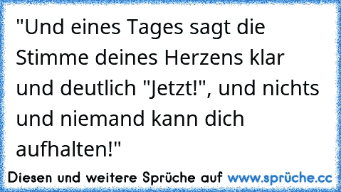 "Und eines Tages sagt die Stimme deines Herzens klar und deutlich "Jetzt!", und nichts und niemand kann dich aufhalten!"