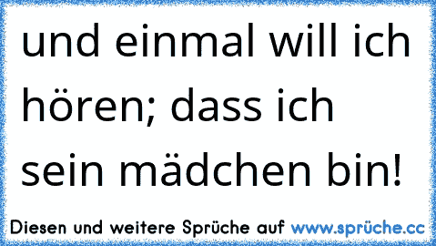 und einmal will ich hören; dass ich sein mädchen bin!