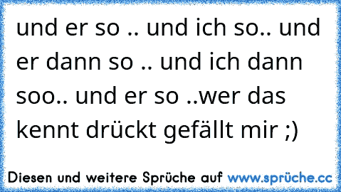 und er so .. und ich so.. und er dann so .. und ich dann soo.. und er so ..
wer das kennt drückt gefällt mir ;)