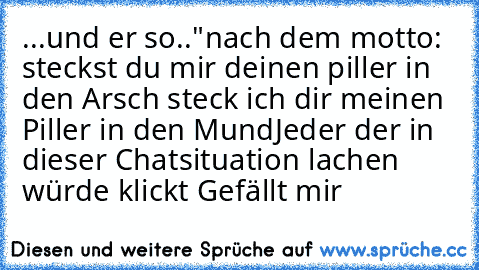 ...und er so.."nach dem motto: steckst du mir deinen piller in den Arsch steck ich dir meinen Piller in den Mund
Jeder der in dieser Chatsituation lachen würde klickt Gefällt mir