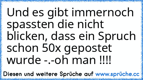 Und es gibt immernoch spassten die nicht blicken, dass ein Spruch schon 50x gepostet wurde -.-
oh man !!!!