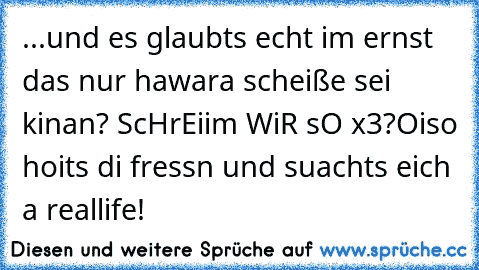 ...und es glaubts echt im ernst das nur hawara scheiße sei kinan? ScHrEiim WiR sO x3?
Oiso hoits di fressn und suachts eich a reallife!