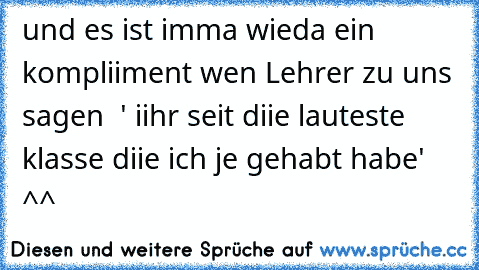 und es ist imma wieda ein kompliiment wen Lehrer zu uns sagen  ' iihr seit diie lauteste klasse diie ich je gehabt habe' ^^