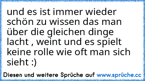 und es ist immer wieder schön zu wissen das man über die gleichen dinge lacht , weint und es spielt keine rolle wie oft man sich sieht :)