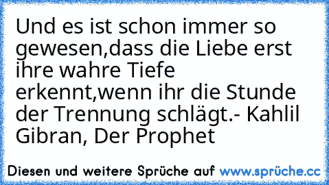 Und es ist schon immer so gewesen,
dass die Liebe erst ihre wahre Tiefe erkennt,
wenn ihr die Stunde der Trennung schlägt.
- Kahlil Gibran, Der Prophet