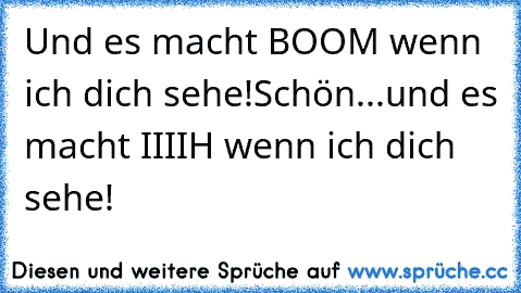 Und es macht BOOM wenn ich dich sehe!
Schön...und es macht IIIIH wenn ich dich sehe!