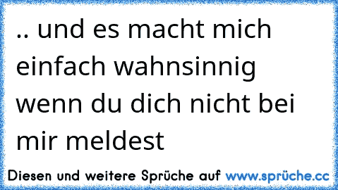 .. und es macht mich einfach wahnsinnig wenn du dich nicht bei mir meldest