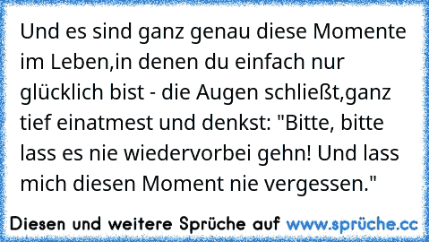 Und es sind ganz genau diese Momente im Leben,
in denen du einfach nur glücklich bist - die Augen schließt,
ganz tief einatmest und denkst: "Bitte, bitte lass es nie wieder
vorbei gehn! Und lass mich diesen Moment nie vergessen." ♥