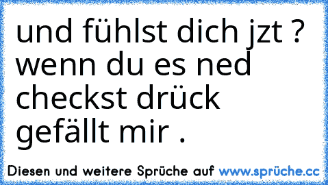 und 
fühlst dich jzt ? 
wenn du es ned checkst drück gefällt mir .