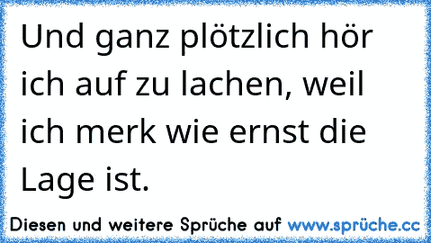 Und ganz plötzlich hör ich auf zu lachen, weil ich merk wie ernst die Lage ist.