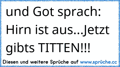 und Got sprach: Hirn ist aus...
Jetzt gibts TITTEN!!!