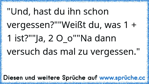 "Und, hast du ihn schon vergessen?"
"Weißt du, was 1 + 1 ist?"
"Ja, 2 O_o"
"Na dann versuch das mal zu vergessen."