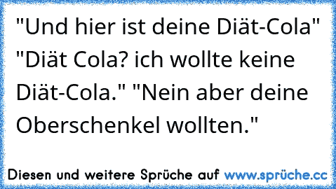 "Und hier ist deine Diät-Cola" "Diät Cola? ich wollte keine Diät-Cola." "Nein aber deine Oberschenkel wollten."