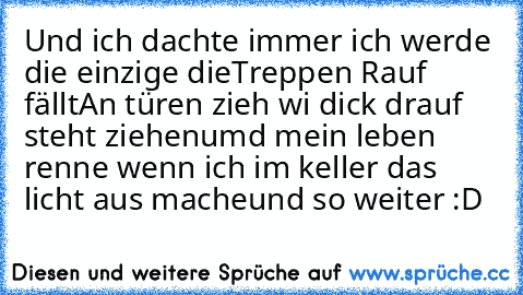 Und ich dachte immer ich werde die einzige die
Treppen Rauf fällt
An türen zieh wi dick drauf steht ziehen
umd mein leben renne wenn ich im keller das licht aus mache
und so weiter :D