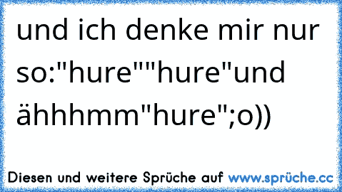 und ich denke mir nur so:"hure""hure"und ähhhmm"hure";o))