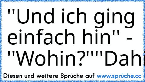 ''Und ich ging einfach hin'' - ''Wohin?''
''Dahin''
''ahhhhh''