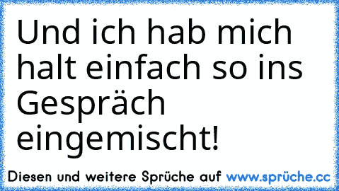 Und ich hab mich halt einfach so ins Gespräch eingemischt!