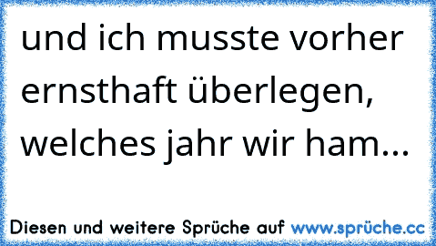 und ich musste vorher ernsthaft überlegen, welches jahr wir ham...