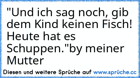 "Und ich sag noch, gib dem Kind keinen Fisch! Heute hat es Schuppen."
by meiner Mutter