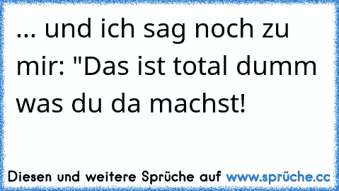 ... und ich sag noch zu mir: "Das ist total dumm was du da machst!