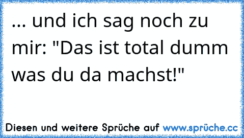 ... und ich sag noch zu mir: "Das ist total dumm was du da machst!"