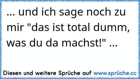 ... und ich sage noch zu mir "das ist total dumm, was du da machst!" ...