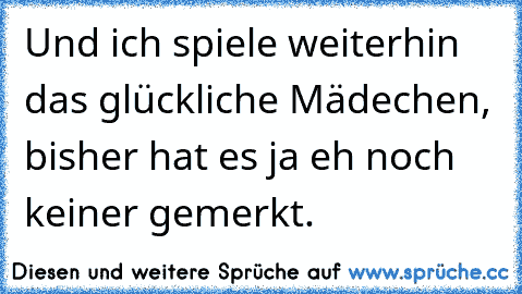 Und ich spiele weiterhin das glückliche Mädechen, bisher hat es ja eh noch keiner gemerkt.