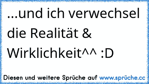 ...und ich verwechsel die Realität & Wirklichkeit^^ :D