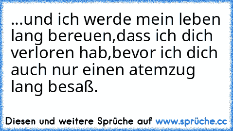 ...und ich werde mein leben lang bereuen,dass ich dich verloren hab,bevor ich dich auch nur einen atemzug lang besaß.