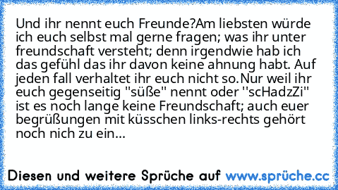 Und ihr nennt euch Freunde?
Am liebsten würde ich euch selbst mal gerne fragen; was ihr unter freundschaft versteht; denn irgendwie hab ich das gefühl das ihr davon keine ahnung habt. Auf jeden fall verhaltet ihr euch nicht so.
Nur weil ihr euch gegenseitig ''süße'' nennt oder ''scHadzZi'' ist es noch lange keine Freundschaft; auch euer begrüßungen mit küsschen links-rechts gehört noch nich zu ...