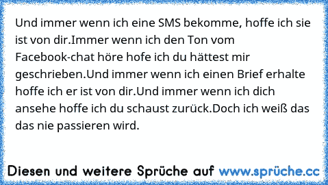 Und immer wenn ich eine SMS bekomme, hoffe ich sie ist von dir.
Immer wenn ich den Ton vom Facebook-chat höre hofe ich du hättest mir geschrieben.
Und immer wenn ich einen Brief erhalte hoffe ich er ist von dir.
Und immer wenn ich dich ansehe hoffe ich du schaust zurück.
Doch ich weiß das das nie passieren wird.♥♥