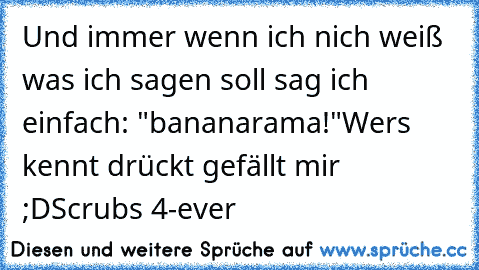 Und immer wenn ich nich weiß was ich sagen soll sag ich einfach: "bananarama!"
Wers kennt drückt gefällt mir ;D
Scrubs 4-ever ♥