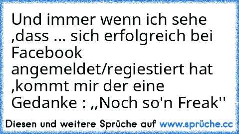 Und immer wenn ich sehe ,dass ... sich erfolgreich bei Facebook angemeldet/regiestiert hat ,kommt mir der eine Gedanke : ,,Noch so'n Freak''