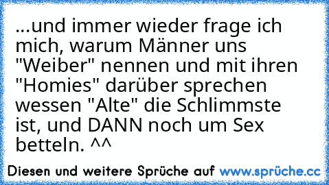 ...und immer wieder frage ich mich, warum Männer uns "Weiber" nennen und mit ihren "Homies" darüber sprechen wessen "Alte" die Schlimmste ist, und DANN noch um Sex betteln. ^^